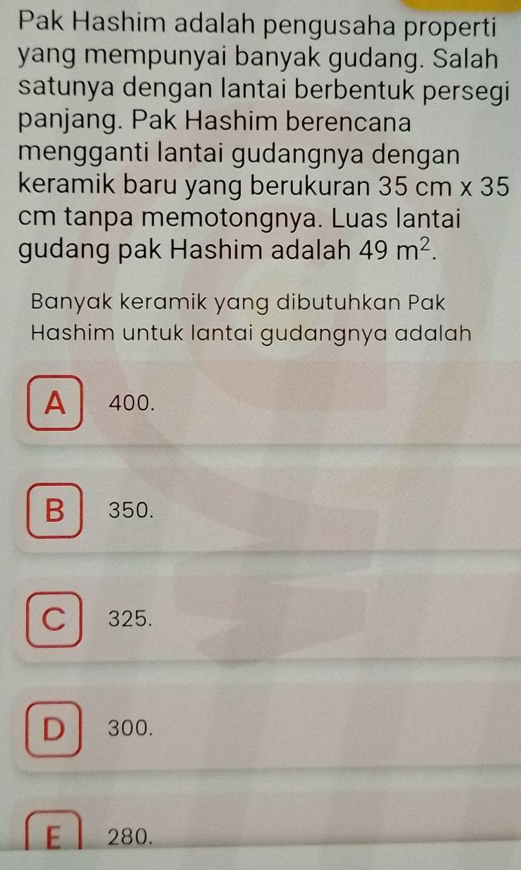 Pak Hashim adalah pengusaha properti
yang mempunyai banyak gudang. Salah
satunya dengan lantai berbentuk persegi
panjang. Pak Hashim berencana
mengganti lantai gudangnya dengan
keramik baru yang berukuran 35cm* 35
cm tanpa memotongnya. Luas lantai
gudang pak Hashim adalah 49m^2. 
Banyak keramik yang dibutuhkan Pak
Hashim untuk lantai gudangnya adalah
A 400.
B 350.
C 325.
D 300.
El 280.