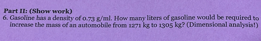 Part II: (Show work) 
6. Gasoline has a density of 0.73 g/ml. How many liters of gasoline would be required to 
increase the mass of an automobile from 1271 kg to 1305 kg? (Dimensional analysis!)