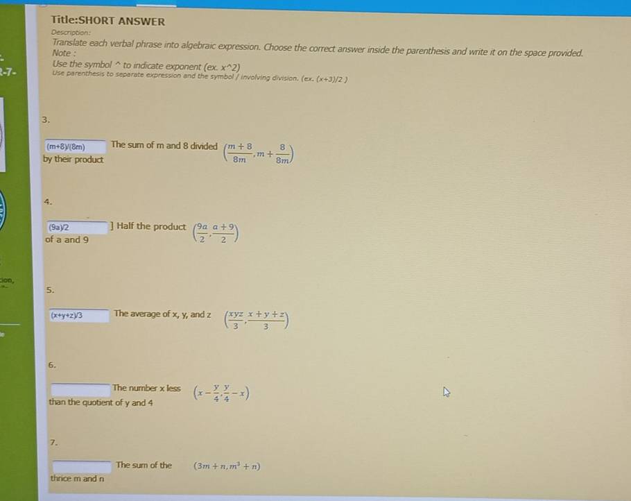 ANSWER 
Description: 
Translate each verbal phrase into algebraic expression. Choose the correct answer inside the parenthesis and write it on the space provided. 
Note : 
Use the symbol^(to indicate exponent (ex.x^wedge)2)
-7- Use parenthesis to separate expression and the symbol / involving division. (ex.(x+3)/2)
3.
(m+8)/(8m) The sum of m and 8 divided ( (m+8)/8m ,m+ 8/8m )
by their product 
4. 
(9a)/2 ] Half the product ( 9a/2 , (a+9)/2 )
of a and 9
:ion, 
5.
(x+y+z)/3 The average of x, y, and z ( xyz/3 , (x+y+z)/3 )
6. 
The number x less 
than the quotient of y and 4 (x- y/4 , y/4 -x)
7. 
The sum of the (3m+n,m^3+n)
thrice m and n