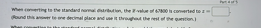 When converting to the standard normal distribution, the overline x -value of 67800 is converted to z=
(Round this answer to one decimal place and use it throughout the rest of the question.)