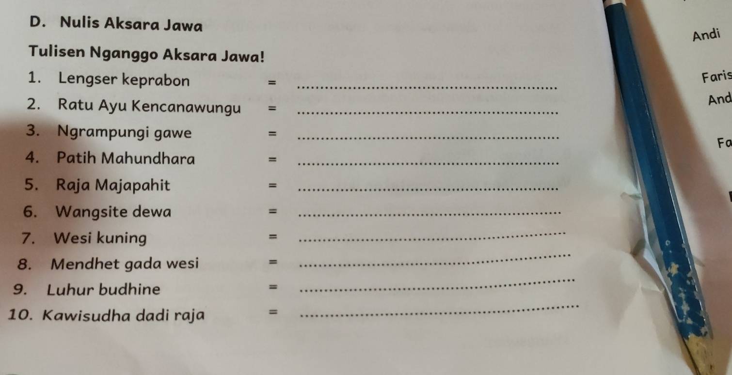 Nulis Aksara Jawa 
Andi 
Tulisen Nganggo Aksara Jawa! 
1. Lengser keprabon =_ 
Faris 
And 
2. Ratu Ayu Kencanawungu =_ 
3. Ngrampungi gawe =_ 
Fa 
4. Patih Mahundhara =_ 
5. Raja Majapahit 
= 
_ 
6. Wangsite dewa =_ 
7. Wesi kuning 
= 
_ 
_ 
8. Mendhet gada wesi = 
_ 
9. Luhur budhine = 
10. Kawisudha dadi raja 
= 
_