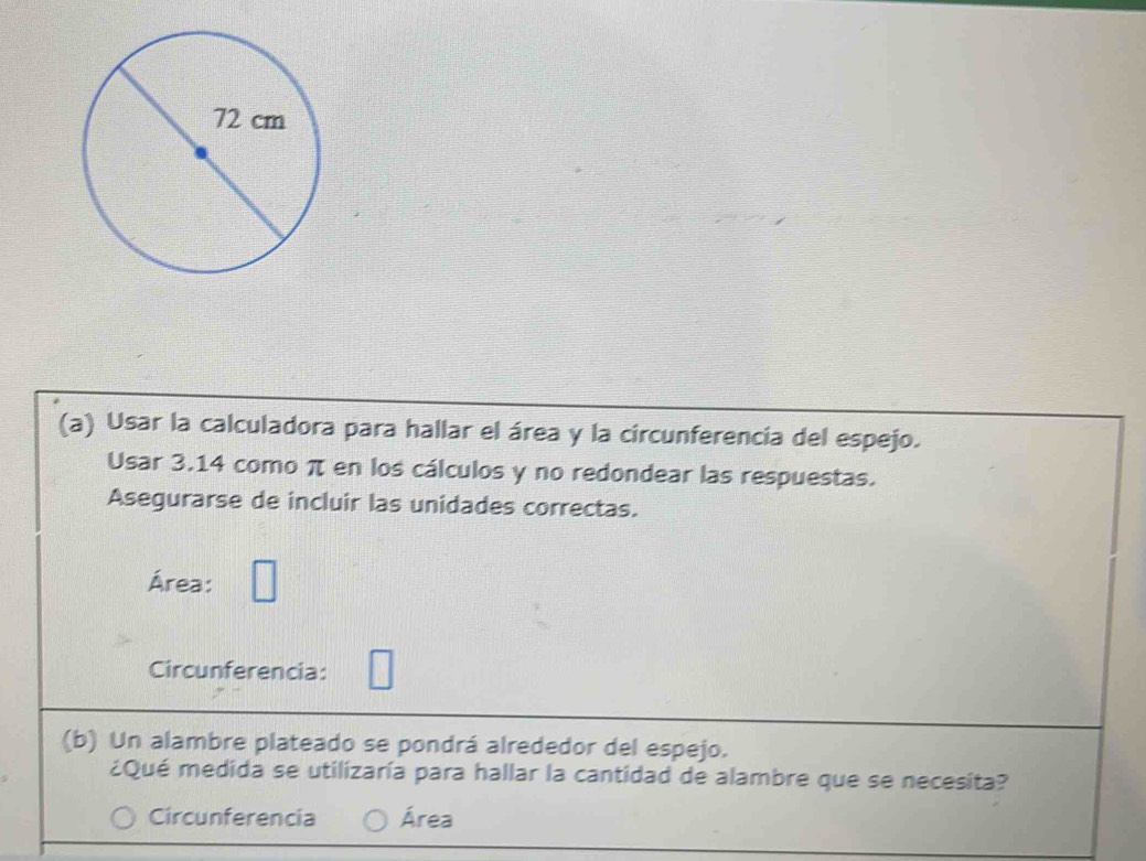 Usar la calculadora para hallar el área y la circunferencia del espejo. 
Usar 3.14 como π en los cálculos y no redondear las respuestas. 
Asegurarse de incluir las unidades correctas. 
Área: 
Circunferencia: 
(b) Un alambre plateado se pondrá alrededor del espejo. 
¿Qué medida se utilizaría para hallar la cantidad de alambre que se necesita? 
Circunferencia Área