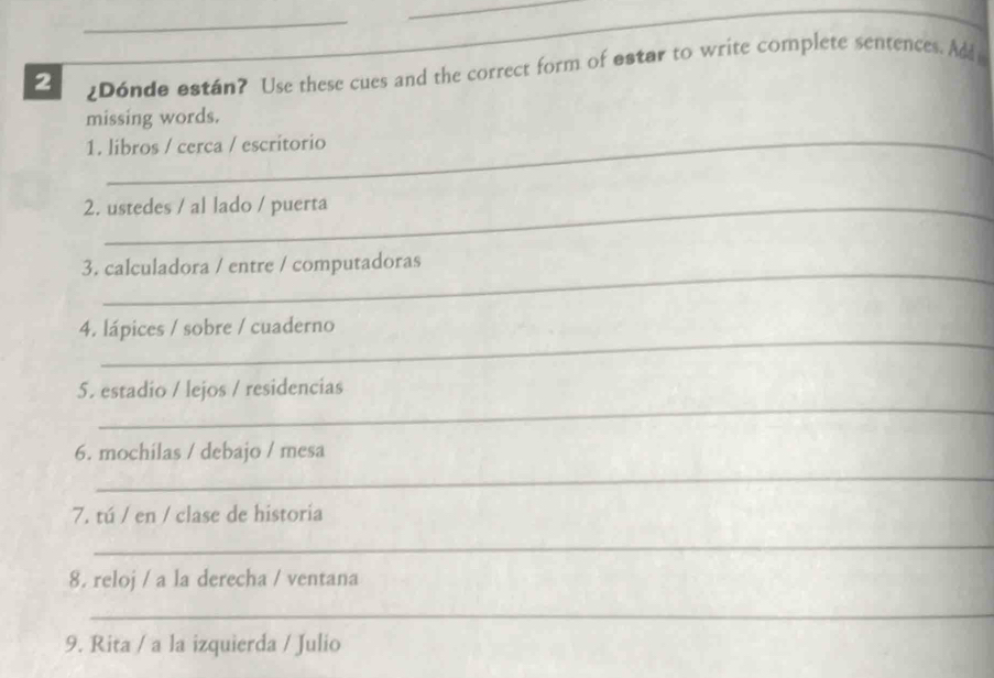 2 ¿Dónde están? Use these cues and the correct form of estar to write complete sentences. And 
missing words. 
1. libros / cerca / escritorio 
2. ustedes / al lado / puerta 
_ 
3. calculadora / entre / computadoras 
_ 
4. lápices / sobre / cuaderno 
_ 
5. estadio / lejos / residencias 
6. mochilas / debajo / mesa 
_ 
7. tú / en / clase de historia 
_ 
8. reloj / a la derecha / ventana 
_ 
_ 
9. Rita / a la izquierda / Julio