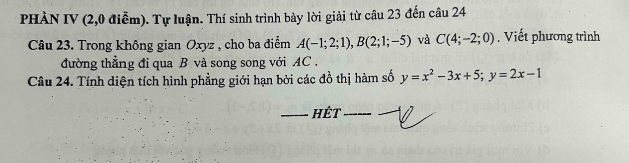 PHÀN IV (2,0 điễm). Tự luận. Thí sinh trình bày lời giải từ câu 23 đến câu 24 
Câu 23. Trong không gian Oxyz , cho ba điểm A(-1;2;1), B(2;1;-5) và C(4;-2;0). Viết phương trình 
đường thẳng đi qua B và song song với AC . 
Câu 24. Tính diện tích hình phẳng giới hạn bởi các đồ thị hàm số y=x^2-3x+5; y=2x-1
_HÉt