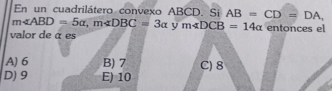 En un cuadrilátero convexo ABCD. Si AB=CD=DA,
m∠ ABD=5alpha , m∠ DBC=3alpha y m∠ DCB=14alpha entonces el
valor de α es
A) 6 B) 7 C) 8
D) 9 E) 10