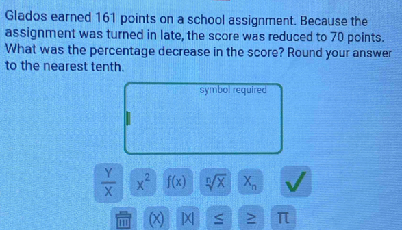 Glados earned 161 points on a school assignment. Because the 
assignment was turned in late, the score was reduced to 70 points. 
What was the percentage decrease in the score? Round your answer 
to the nearest tenth. 
symbol required
 Y/X  x^2 f(x) sqrt[n](x) X_n
00 (x) |X| ≤ > π