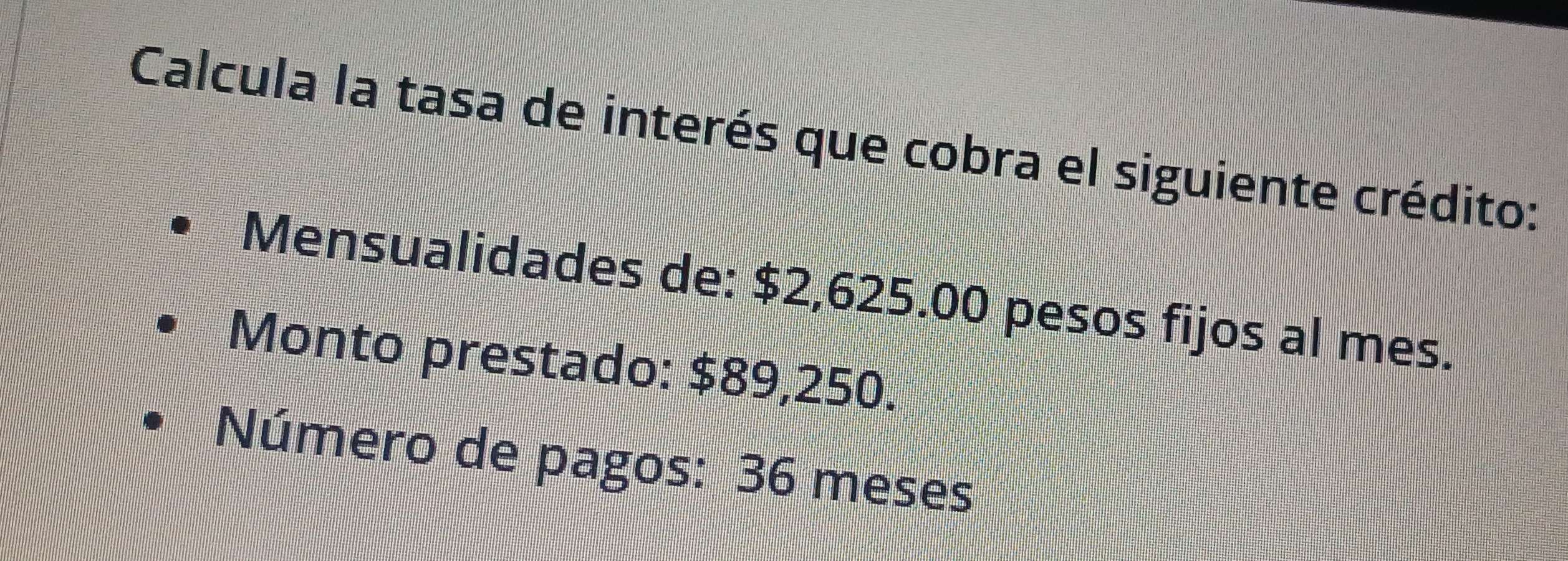 Calcula la tasa de interés que cobra el siguiente crédito: 
Mensualidades de: $2,625.00 pesos fijos al mes. 
Monto prestado: $89,250. 
Número de pagos: 36 meses