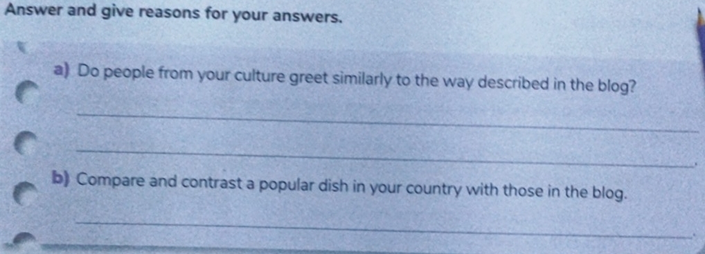 Answer and give reasons for your answers. 
a) Do people from your culture greet similarly to the way described in the blog? 
_ 
_ 
、 
b) Compare and contrast a popular dish in your country with those in the blog. 
_ 
_ 
.