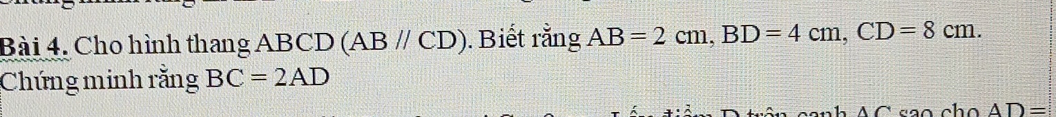 Bài 4, Cho hình thang ABCD (ABparallel CD). Biết rằng AB=2cm, BD=4cm, CD=8cm. 
Chứng minh rằng BC=2AD
AC rão cho AD=