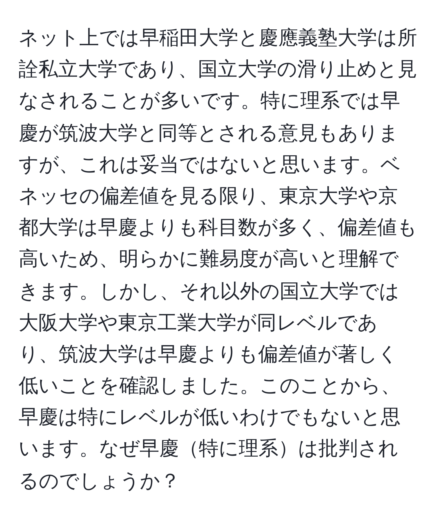 ネット上では早稲田大学と慶應義塾大学は所詮私立大学であり、国立大学の滑り止めと見なされることが多いです。特に理系では早慶が筑波大学と同等とされる意見もありますが、これは妥当ではないと思います。ベネッセの偏差値を見る限り、東京大学や京都大学は早慶よりも科目数が多く、偏差値も高いため、明らかに難易度が高いと理解できます。しかし、それ以外の国立大学では大阪大学や東京工業大学が同レベルであり、筑波大学は早慶よりも偏差値が著しく低いことを確認しました。このことから、早慶は特にレベルが低いわけでもないと思います。なぜ早慶特に理系は批判されるのでしょうか？