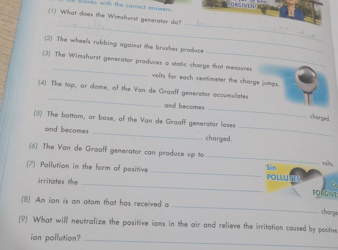 of sins: 
FORGIVEN! 
e blanks with the correct answers. 
(1) What does the Wimshurst generator do? 
_ 
_ 
(2) The wheels rubbing against the brushes produce 
_ 
(3) The Wimshurst generator produces a static charge that measures 
volts for each centimeter the charge jumps. 
_ 
(4) The top, or dome, of the Van de Graaff generator accumulates 
_ 
and becomes 
charged. 
(5) The bottom, or base, of the Van de Graaff generator loses 
and becomes _charged. 
_ 
_ 
(6) The Van de Graaff generator can produce up to 
volts. 
Sin 
(7) Pollution in the form of positive _POLLUTES 
irritates the_ 
Go 
FORGIVE 
_ 
(8) An ion is an atom that has received a 
charge 
(9) What will neutralize the positive ions in the air and relieve the irritation caused by positive 
ion pollution?_