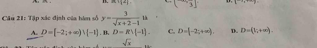 B. R∩  2.
(3^(-∈fty),frac 3]· D. [^to ,+∈fty ). 
Câu 21: Tập xác định của hàm số y= 3/sqrt(x+2)-1 la
A. D=[-2;+∈fty )vee  -1. B. D=Rvee  -1. C. D=[-2;+∈fty ). D. D=(1;+∈fty ).
sqrt(x) là ·