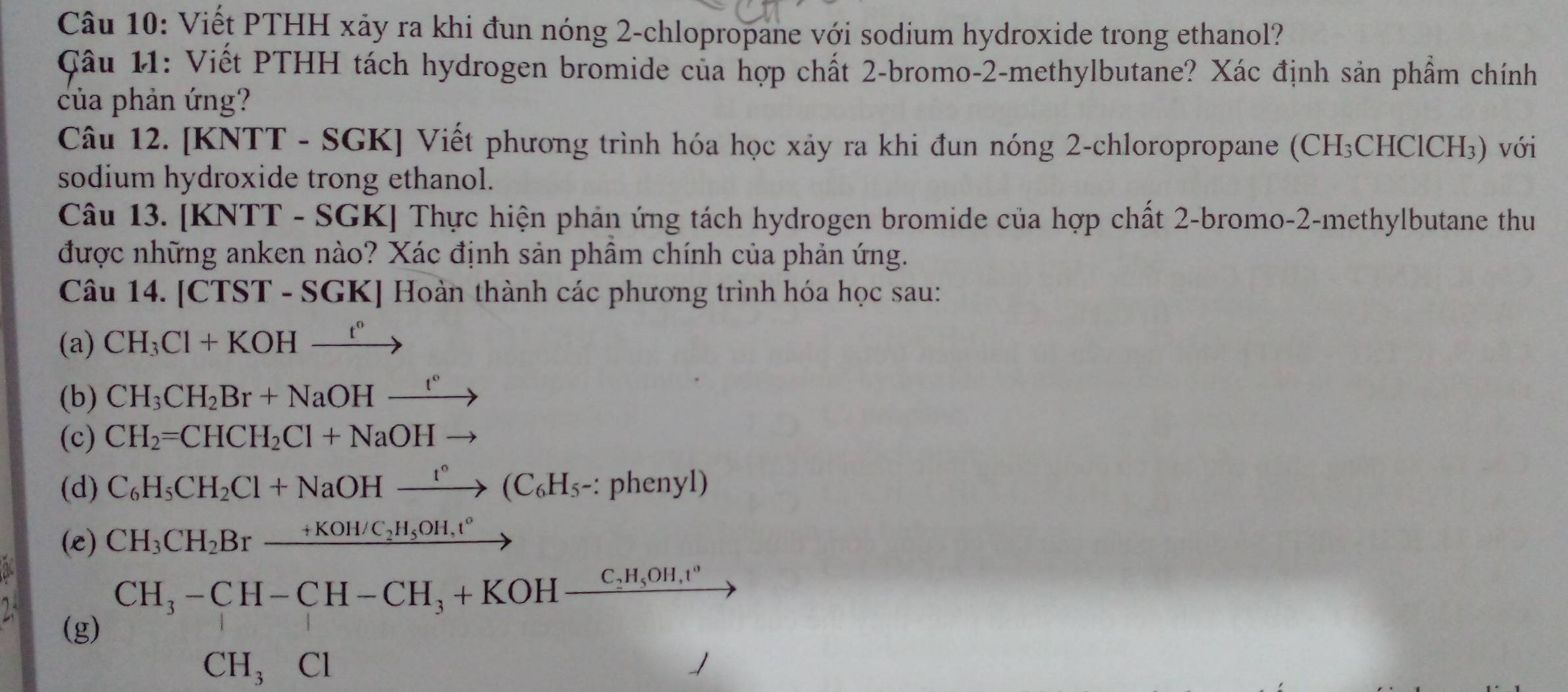 Viết PTHH xảy ra khi đun nóng 2-chlopropane với sodium hydroxide trong ethanol? 
Câu 11: Viết PTHH tách hydrogen bromide của hợp chất 2-bromo-2-methylbutane? Xác định sản phẩm chính 
của phản ứng? 
Câu 12. [KNTT - SGK] Viết phương trình hóa học xảy ra khi đun nóng 2-chloropropane (CH₃CHClCH₃) với 
sodium hydroxide trong ethanol. 
Câu 13. [KNTT - SGK] Thực hiện phản ứng tách hydrogen bromide của hợp chất 2-bromo-2-methylbutane thu 
được những anken nào? Xác định sản phẩm chính của phản ứng. 
Câu 14. CTST-S GKJ Hoàn thành các phương trình hóa học sau: 
(a) CH_3Cl+KOHxrightarrow t°
(b) CH_3CH_2Br+NaOHxrightarrow t°
(c) CH_2=CHCH_2Cl+NaOHto
(d) C_6H_5CH_2Cl+NaOHxrightarrow t°(C_6H_5- : phenyl) 
(e) CH_3CH_2Brxrightarrow +KOH/C_2H_5OH,t°
2
CH_3-CH-CH-CH_3+KOH-frac C_2H_5OH,t°
(g)
CH_3Cl