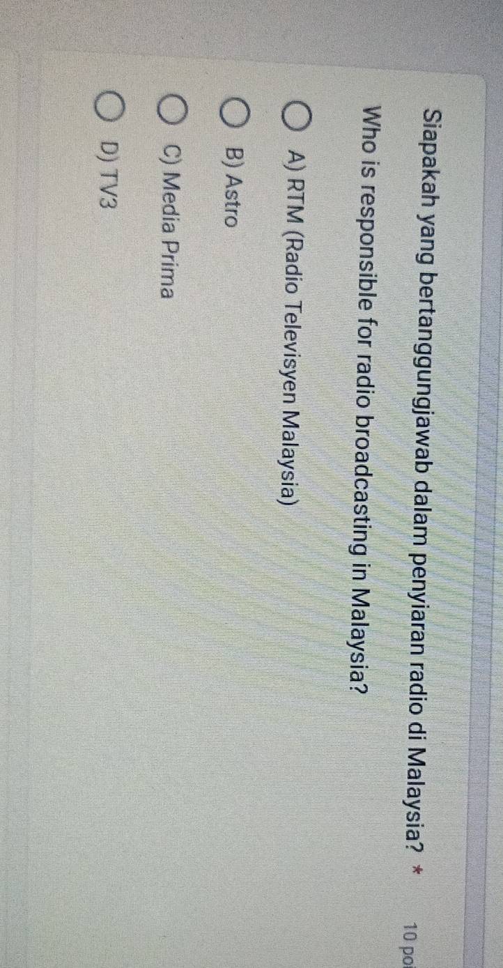 Siapakah yang bertanggungjawab dalam penyiaran radio di Malaysia? * 10 po
Who is responsible for radio broadcasting in Malaysia?
A) RTM (Radio Televisyen Malaysia)
B) Astro
C) Media Prima
D) TV3