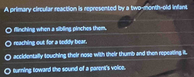 A primary circular reaction is represented by a two-month-old infant
flinching when a sibling pinches them.
reaching out for a teddy bear.
accidentally touching their nose with their thumb and then repeating it.
turning toward the sound of a parent's voice.