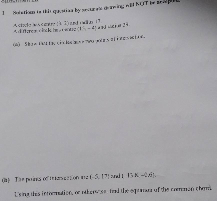 specmen 
1 Solutions to this question by accurate drawing will NOT be accepted. 
A circle has centre (3,2) and radius 17. 
A different circle has centre (15,-4) and radius 29. 
(a) Show that the circles have two points of intersection. 
(b) The points of intersection are (-5,17) and (-13.8,-0.6). 
Using this information, or otherwise, find the equation of the common chord.