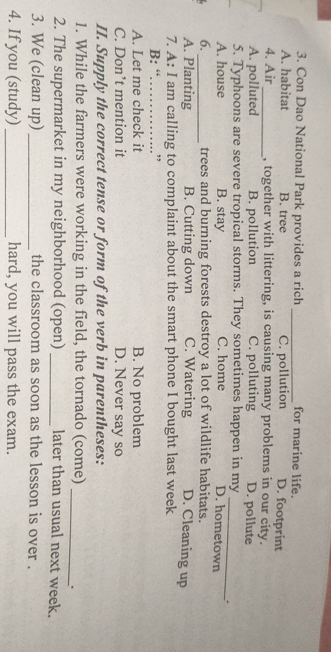 Con Dao National Park provides a rich_ for marine life.
A. habitat B. tree C. pollution
D. footprint
4. Air _, together with littering, is causing many problems in our city.
A. polluted B. pollution C. polluting D. pollute
_
5. Typhoons are severe tropical storms. They sometimes happen in my
A. house B. stay C. home
..
D. hometown
6._ trees and burning forests destroy a lot of wildlife habitats.
A. Planting B. Cutting down C. Watering D. Cleaning up
7. A: I am calling to complaint about the smart phone I bought last week
B: “_ ,
A. Let me check it B. No problem
C. Don’t mention it D. Never say so
II. Supply the correct tense or form of the verb in parentheses:
1. While the farmers were working in the field, the tornado (come)_
2. The supermarket in my neighborhood (open) _later than usual next week.
3. We (clean up) _the classroom as soon as the lesson is over .
4. If you (study) _hard, you will pass the exam.