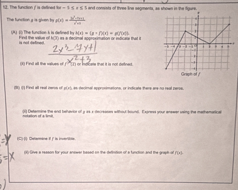 The function / is defined for -5≤ x≤ 5 and consists of three line segments, as shown in the figure. 
The function g is given by g(x)= (2x^3-7x+1)/x^2+3 
(A) (i) The function h is defined by h(x)=(gcirc f)(x)=g(f(x)). 
Find the value of h(3) as a decimal approximation or indicate that it 
is not defined. 
(ii) Find all the values of f'(2) or indicate that it is not defined. 
(B) (i) Find all real zeros of g(x) , as decimal approximations, or indicate there are no real zeros. 
(ii) Determine the end behavior of g as x decreases without bound. Express your answer using the mathematical 
notation of a limit. 
(C) (i) Determine iff is invertible. 
(ii) Give a reason for your answer based on the definition of a function and the graph of f(x).