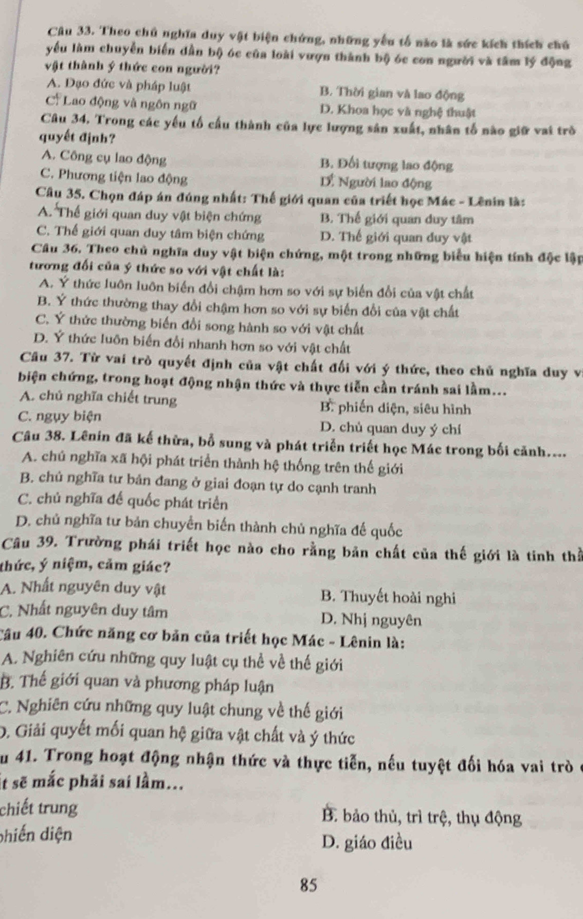 Theo chủ nghĩa duy vật biện chứng, những yêu tổ nào là sức kích thích chú
yểu làm chuyển biển dẫn bộ óc của loài vượn thành bộ óc con người và tâm lý động
vật thành ý thức con người?
A. Đạo đức và pháp luật B. Thời gian và lao động
Cỉ Lao động và ngôn ngữ D. Khoa học và nghệ thuật
Câu 34. Trong các yếu tố cấu thành của lực lượng sản xuất, nhân tố nào giữ vai trò
quyết định?
A. Công cụ lao động B. Đối tượng lao động
C. Phương tiện lao động  Người lao động
Câu 35. Chọn đáp án đúng nhất: Thế giới quan của triết học Mác - Lênin là:
A. Thế giới quan duy vật biện chứng B. Thế giới quan duy tâm
C. Thế giới quan duy tâm biện chứng D. Thế giới quan đuy vật
Câu 36. Theo chủ nghĩa duy vật biện chứng, một trong những biểu hiện tính độc lập
tương đối của ý thức so với vật chất là:
A. Ý thức luôn luôn biến đổi chậm hơn so với sự biến đổi của vật chất
B. Ý thức thường thay đổi chậm hơn so với sự biến đổi của vật chất
C. Ý thức thường biến đổi song hành so với vật chất
D. Ý thức luôn biến đổi nhanh hơn so với vật chất
Câu 37. Từ vai trò quyết định của vật chất đối với ý thức, theo chủ nghĩa duy v
biện chứng, trong hoạt động nhận thức và thực tiễn cần tránh sai lầm...
A. chú nghĩa chiết trung B. phiến diện, siêu hình
C. ngụy biện D. chủ quan duy ý chí
Câu 38. Lênin đã kế thừa, bỗ sung và phát triển triết học Mác trong bối cảnh....
A. chú nghĩa xã hội phát triển thành hệ thống trên thế giới
B. chủ nghĩa tư bản đang ở giai đoạn tự do cạnh tranh
C. chủ nghĩa đế quốc phát triển
D. chủ nghĩa tư bản chuyển biến thành chủ nghĩa đế quốc
Câu 39. Trường phái triết học nào cho rằng bản chất của thế giới là tinh thể
thức, ý niệm, cảm giác?
A. Nhất nguyên duy vật B. Thuyết hoài nghi
C. Nhất nguyên duy tâm D. Nhị nguyên
Câu 40. Chức năng cơ bản của triết học Mác - Lênin là:
A. Nghiên cứu những quy luật cụ thể về thế giới
B. Thế giới quan và phương pháp luận
C. Nghiên cứu những quy luật chung về thế giới
D. Giải quyết mối quan hệ giữa vật chất và ý thức
Ấu 41. Trong hoạt động nhận thức và thực tiễn, nếu tuyệt đối hóa vai trò
it sẽ mắc phải sai lầm...
chiết trung B. bảo thủ, trì trệ, thụ động
phiến diện
D. giáo điều
85