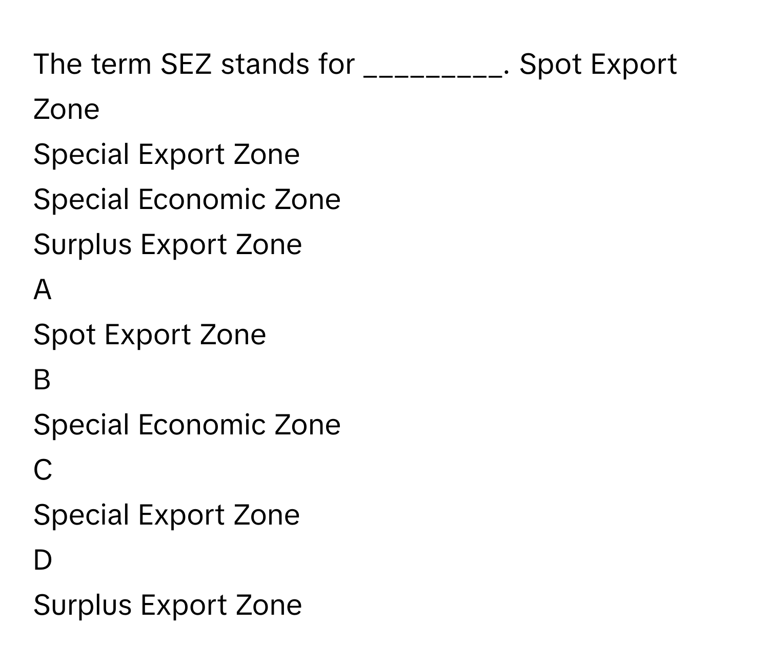 The term SEZ stands for _________. Spot Export Zone
Special Export Zone
Special Economic Zone
Surplus Export Zone

A  
Spot Export Zone 


B  
Special Economic Zone 


C  
Special Export Zone 


D  
Surplus Export Zone