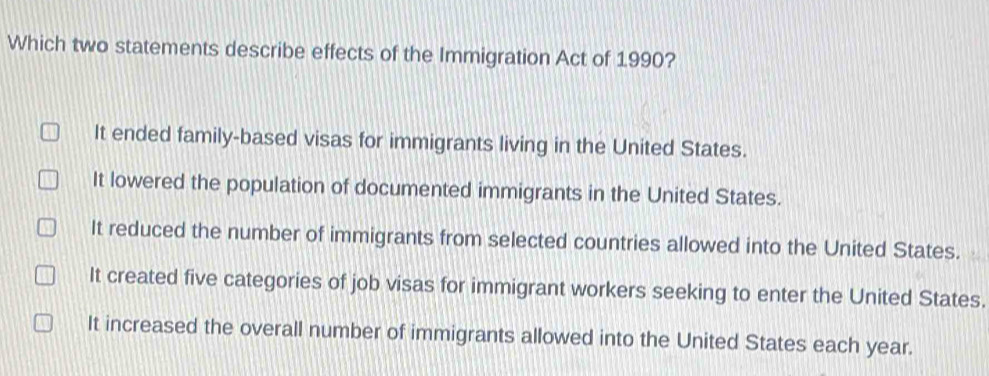 Which two statements describe effects of the Immigration Act of 1990?
It ended family-based visas for immigrants living in the United States.
It lowered the population of documented immigrants in the United States.
It reduced the number of immigrants from selected countries allowed into the United States.
It created five categories of job visas for immigrant workers seeking to enter the United States.
It increased the overall number of immigrants allowed into the United States each year.