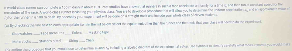 A world-class runner can complete a 100 m dash in about 10 s. Past studies have shown that runners in such a race accelerate uniformly for a time f and then run at constant speed for the 
remainder of the race. A world-class runner is visiting your physics class. You are to develop a procedure that will allow you to determine the uniform acceleration a_U and an approximate value of
t for the runner in a 100 m dash. By necessity your experiment will be done on a straight track and include your whole class of eleven students. 
(a) By checking the line next to each appropriate item in the list below, select the equipment, other than the runner and the track, that your class will need to do the experiment. 
_Stopwatches_ Tape measures _Rulers Masking tape 
Metersticks _Starter's pistol _String _Chalk 
(b) Outline the procedure that you would use to determine a_U and t_u including a labeled diagram of the experimental setup. Use symbols to identify carefully what measurements you would make