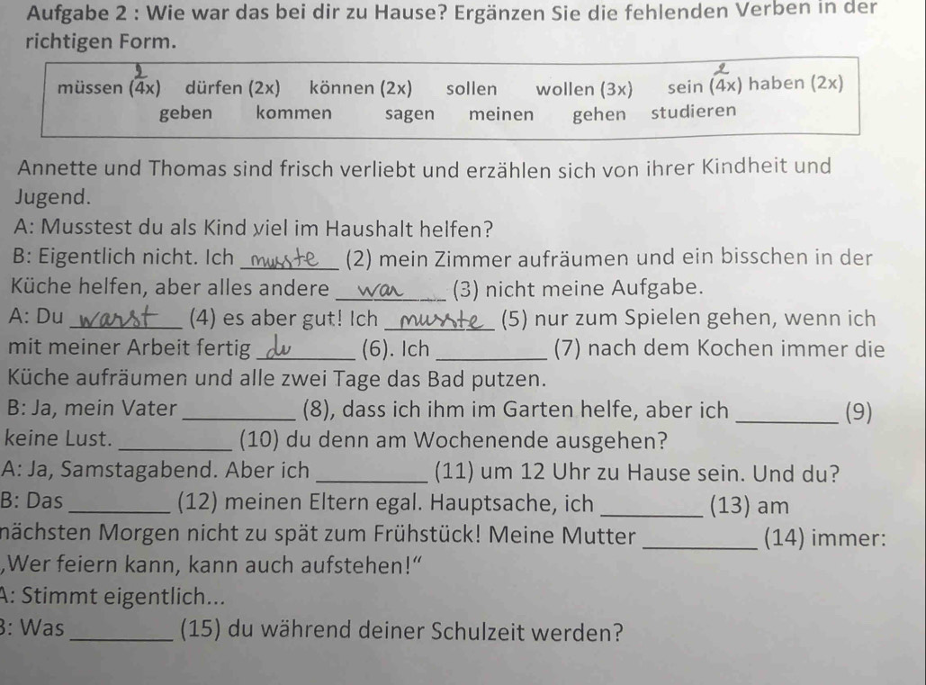 Aufgabe 2 : Wie war das bei dir zu Hause? Ergänzen Sie die fehlenden Verben in der 
richtigen Form. 
müssen (4x) dürfen (2x) können (2x) sollen wollen (3x) sein (4x) haben (2x) 
geben kommen sagen meinen gehen studieren 
Annette und Thomas sind frisch verliebt und erzählen sich von ihrer Kindheit und 
Jugend. 
A: Musstest du als Kind viel im Haushalt helfen? 
B: Eigentlich nicht. Ich _(2) mein Zimmer aufräumen und ein bisschen in der 
Küche helfen, aber alles andere _(3) nicht meine Aufgabe. 
A: Du _(4) es aber gut! Ich _(5) nur zum Spielen gehen, wenn ich 
mit meiner Arbeit fertig _(6). Ich _(7) nach dem Kochen immer die 
Küche aufräumen und alle zwei Tage das Bad putzen. 
B: Ja, mein Vater _(8), dass ich ihm im Garten helfe, aber ich _(9) 
keine Lust. _(10) du denn am Wochenende ausgehen? 
A: Ja, Samstagabend. Aber ich _(11) um 12 Uhr zu Hause sein. Und du? 
B: Das_ (12) meinen Eltern egal. Hauptsache, ich _(13) am 
nächsten Morgen nicht zu spät zum Frühstück! Meine Mutter _(14) immer: 
,Wer feiern kann, kann auch aufstehen!“ 
A: Stimmt eigentlich... 
3: Was_ (15) du während deiner Schulzeit werden?