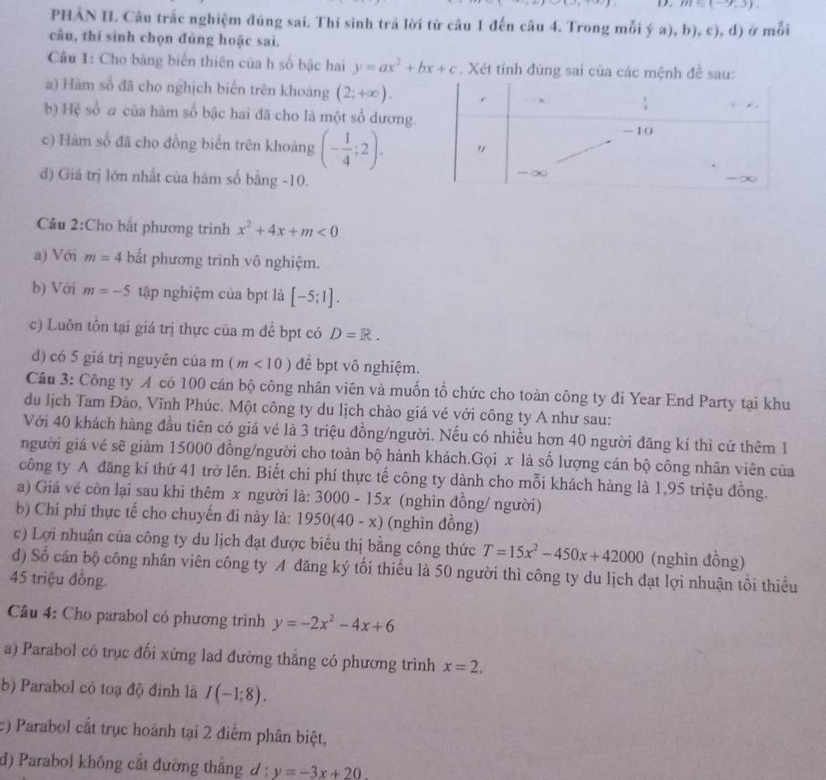 m∈ (-9,3).
PHẢN I. Câu trắc nghiệm đúng sai. Thí sinh trả lời từ câu 1 đến câu 4. Trong mỗi ý a), h ),c),d) moi
câu, thí sinh chọn đúng hoặc sai.
Câu 1: Cho bảng biến thiên của h số bậc hai y=ax^2+bx+c. Xét tính đúng sai của các mện
a) Hàm số đã cho nghịch biến trên khoảng (2;+∈fty ).
b) Hệ số a của hàm số bậc hai đã cho là một số dương.
c) Hàm số đã cho đồng biển trên khoảng (- 1/4 ;2).
đ) Giá trị lớn nhất của hàm số bằng -10.
Câu 2:Cho bất phương trình x^2+4x+m<0</tex>
a) Với m=4 bất phương trình vô nghiệm.
b) Với m=-5 tập nghiệm của bpt là [-5;1].
c) Luôn tồn tại giá trị thực của m để bpt có D=R.
d) có 5 giá trị nguyên của m(m<10) để bpt vô nghiệm.
Câu 3: Công ty A có 100 cán bộ công nhân viên và muốn tổ chức cho toàn công ty đi Year End Party tại khu
du lịch Tam Đảo, Vĩnh Phúc. Một công ty du lịch chào giá vé với công ty A như sau:
Với 40 khách hàng đầu tiên có giá vé là 3 triệu đồng/người. Nếu có nhiều hơn 40 người đăng kí thì cứ thêm 1
người giá về sẽ giảm 15000 đồng/người cho toàn bộ hành khách.Gọi x là số lượng cán bộ công nhân viên của
công ty A đăng kí thứ 41 trở lên. Biết chi phí thực tế công ty dành cho mỗi khách hàng là 1,95 triệu đồng.
a) Giả vé côn lại sau khi thêm x người 1a:3000-15x (nghìn đồng/ người)
b) Chi phí thực tế cho chuyến đi này là: 1950(40-x) (nghìn đồng)
c) Lợi nhuận của công ty du lịch đạt được biểu thị bằng công thức T=15x^2-450x+42000 (nghìn đồng)
đ) Số cán bộ công nhân viên công ty A đăng ký tối thiểu là 50 người thì công ty du lịch đạt lợi nhuận tổi thiểu
45 triệu đồng
Câu 4: Cho parabol có phương trình y=-2x^2-4x+6
a) Parabol có trục đối xứng lad đường thẳng có phương trinh x=2.
b) Parabol có toạ độ đinh là I(-1;8).
c) Parabol cắt trục hoành tại 2 điểm phân biệt,
d) Parabol không cắt đường thắng đ : y=-3x+20