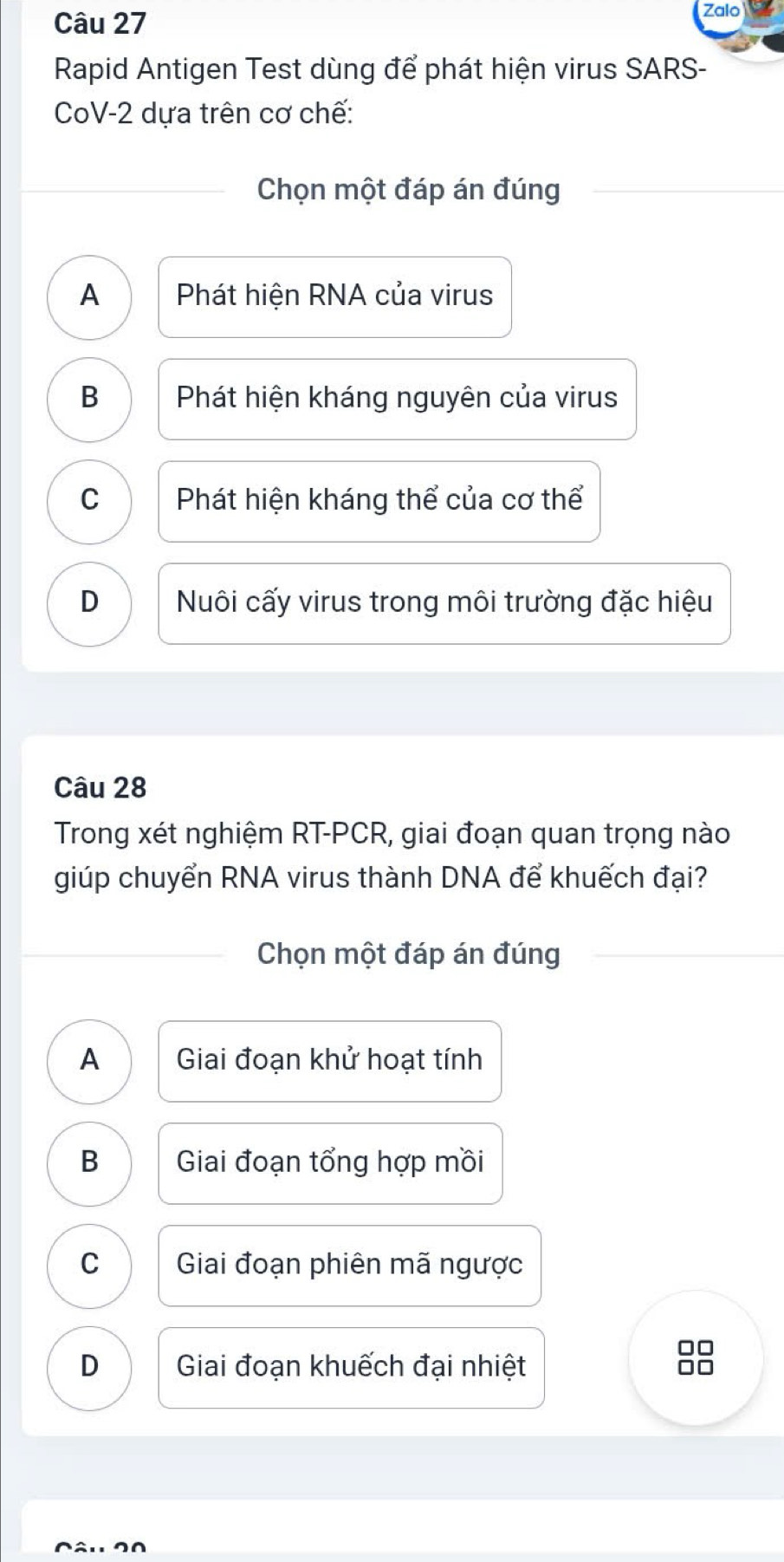 Zalo
Rapid Antigen Test dùng để phát hiện virus SARS-
CoV-2 dựa trên cơ chế:
Chọn một đáp án đúng
A Phát hiện RNA của virus
B Phát hiện kháng nguyên của virus
C Phát hiện kháng thể của cơ thể
D Nuôi cấy virus trong môi trường đặc hiệu
Câu 28
Trong xét nghiệm RT-PCR, giai đoạn quan trọng nào
giúp chuyển RNA virus thành DNA để khuếch đại?
Chọn một đáp án đúng
A Giai đoạn khử hoạt tính
B Giai đoạn tổng hợp mồi
C Giai đoạn phiên mã ngược
□□
D Giai đoạn khuếch đại nhiệt
at