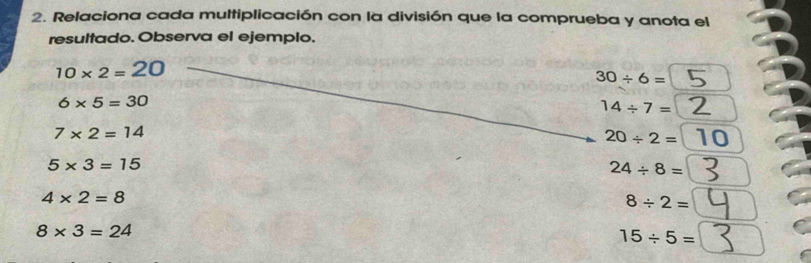 Relaciona cada multiplicación con la división que la comprueba y anota el 
resultado. Observa el ejemplo.
10* 2=20
30/ 6=
6* 5=30
14/ 7=
7* 2=14
20/ 2= 10
5* 3=15
24/ 8=
4* 2=8
8/ 2=
8* 3=24
15/ 5=