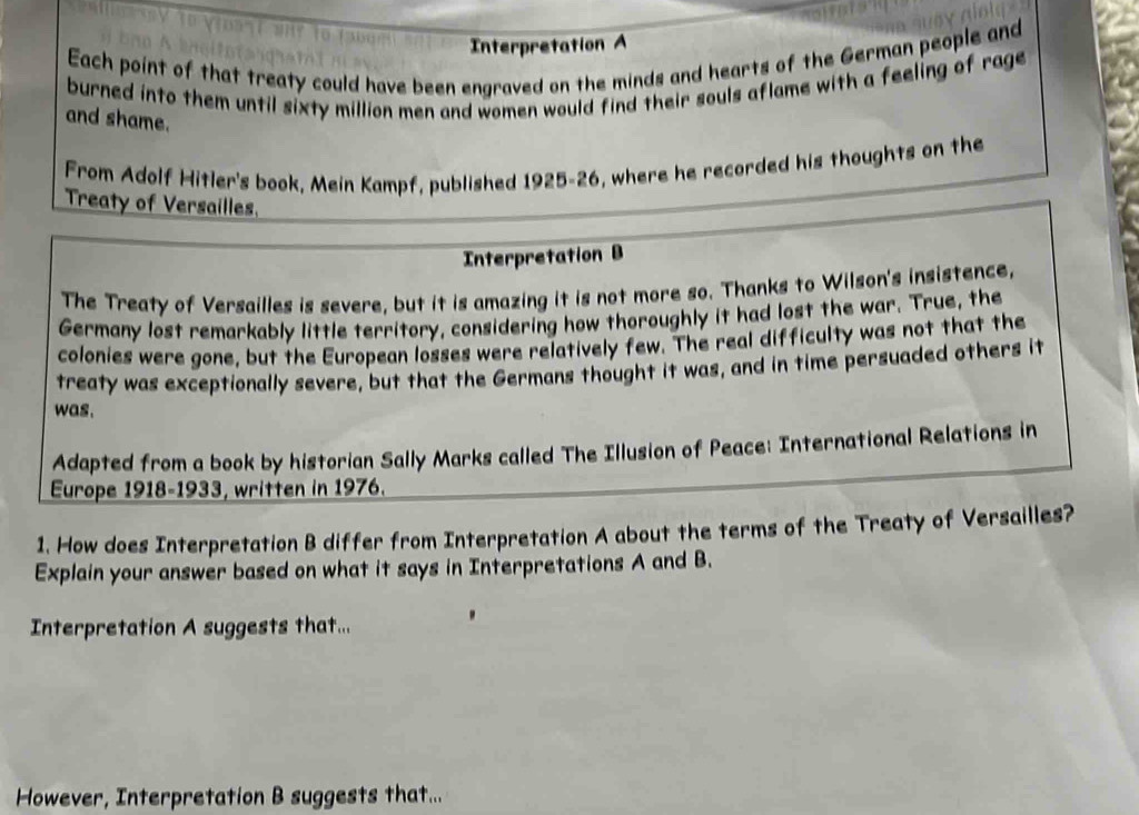 Interpretation A 
Each point of that treaty could have been engraved on the minds and hearts of the German people and 
burned into them until sixty million men and women would find their souls aflame with a feeling of rage 
and shame. 
From Adolf Hitler's book, Mein Kampf, published 1925-26, where he recorded his thoughts on the 
Treaty of Versailles. 
Interpretation B 
The Treaty of Versailles is severe, but it is amazing it is not more so. Thanks to Wilson's insistence, 
Germany lost remarkably little territory, considering how thoroughly it had lost the war. True, the 
colonies were gone, but the European losses were relatively few. The real difficulty was not that the 
treaty was exceptionally severe, but that the Germans thought it was, and in time persuaded others it 
was. 
Adapted from a book by historian Sally Marks called The Illusion of Peace: International Relations in 
Europe 1918-1933, written in 1976. 
1. How does Interpretation B differ from Interpretation A about the terms of the Treaty of Versailles? 
Explain your answer based on what it says in Interpretations A and B. 
Interpretation A suggests that... 
However, Interpretation B suggests that...