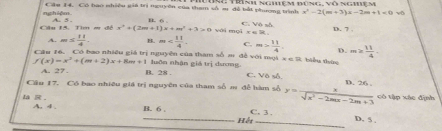 hưung trình nghiệm đùng, vô nghiệm
Câu 14. Có bao nhiều giá trị nguyên của tham số m đễ bắt phương trình x^2-2(m+3)x-2m+1<0</tex> vō
nghiệm A. 5.
B. 6.
C. Vô số.
Câu 15. Tìm m đễ x^2+(2m+1)x+m^2+3>0 với mọi x e R. D. 7.
A. m≤  11/4 . B. m . C. m> 11/4 . D. m≥  11/4 . 
Câu 16. Có bao nhiêu giá trị nguyên của tham số m đề với mọi x∈ R biểu thức
f(x)=x^2+(m+2)x+8m+1 luôn nhận giá trị dương.
A. 27. B. 28. C. Vô số,
Câu 17. Có bao nhiêu giá trị nguyên của tham số m đề hàm số y= x/sqrt(x^2-2mx-2m+3)  D. 26 . có tập xác định
là R . C. 3.
A. 4. B. 6.
_Hết_
D. 5.