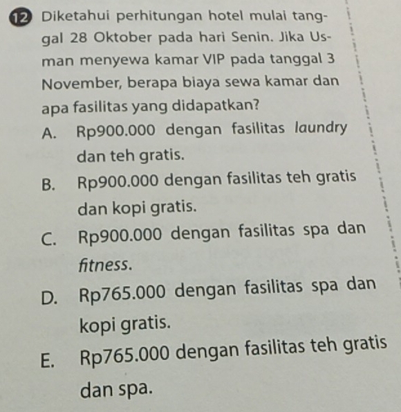 Diketahui perhitungan hotel mulai tang-
gal 28 Oktober pada hari Senin. Jika Us-
man menyewa kamar VIP pada tanggal 3
November, berapa biaya sewa kamar dan
apa fasilitas yang didapatkan?
A. Rp900.000 dengan fasilitas laundry
dan teh gratis.
B. Rp900.000 dengan fasilitas teh gratis
dan kopi gratis.
C. Rp900.000 dengan fasilitas spa dan
fitness.
D. Rp765.000 dengan fasilitas spa dan
kopi gratis.
E. Rp765.000 dengan fasilitas teh gratis
dan spa.