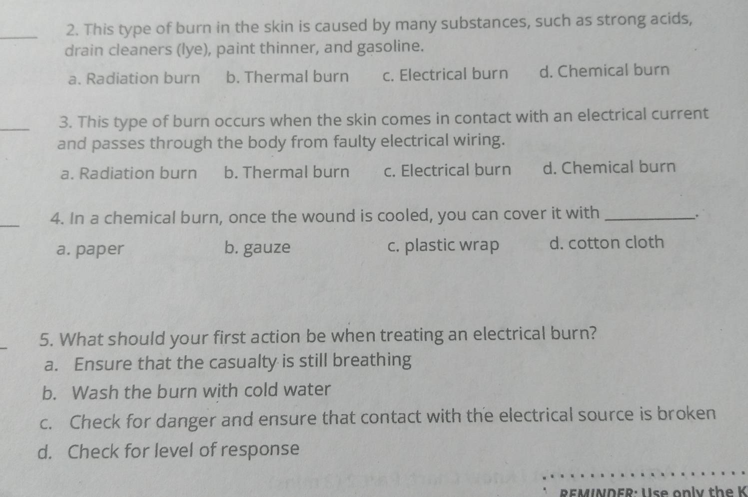 This type of burn in the skin is caused by many substances, such as strong acids,
drain cleaners (lye), paint thinner, and gasoline.
a. Radiation burn b. Thermal burn c. Electrical burn d. Chemical burn
_3. This type of burn occurs when the skin comes in contact with an electrical current
and passes through the body from faulty electrical wiring.
a. Radiation burn b. Thermal burn c. Electrical burn d. Chemical burn
_
4. In a chemical burn, once the wound is cooled, you can cover it with_
a. paper b. gauze c. plastic wrap d. cotton cloth
5. What should your first action be when treating an electrical burn?
a. Ensure that the casualty is still breathing
b. Wash the burn with cold water
c. Check for danger and ensure that contact with the electrical source is broken
d. Check for level of response
__
_
REMINDFR: Use only the K