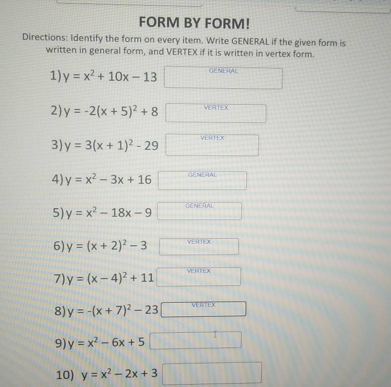 FORM BY FORM! 
Directions: Identify the form on every item. Write GENERAL if the given form is 
written in general form, and VERTEX if it is written in vertex form. 
1) y=x^2+10x-13 GENERAL 
2) y=-2(x+5)^2+8 VERTEX 
VERTEX 
3) y=3(x+1)^2-29^ _□  
GENERAL 
4) y=x^2-3x+16^ 
ENERAL 
5) y=x^2-18x-9 □ 6 
6) y=(x+2)^2-3 VERTEX 
7) y=(x-4)^2+11 VERTEX 
8) y=-(x+7)^2-23 VERTEX 
9) y=x^2-6x+5
10) y=x^2-2x+3