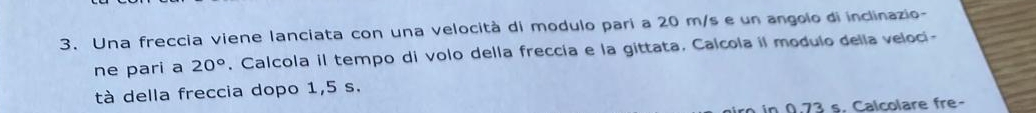 Una freccia viene lanciata con una velocità di modulo parí a 20 m/s e un angolo di inclinazio- 
ne pari a 20°. Calcola il tempo di volo della freccía e la gittata. Calcola il modulo della veloci- 
tà della freccia dopo 1,5 s. 
in 0.73 s. Calcolare fre-