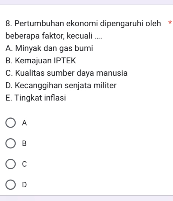 Pertumbuhan ekonomi dipengaruhi oleh *
beberapa faktor, kecuali ....
A. Minyak dan gas bumi
B. Kemajuan IPTEK
C. Kualitas sumber daya manusia
D. Kecanggihan senjata militer
E. Tingkat inflasi
A
B
C
D