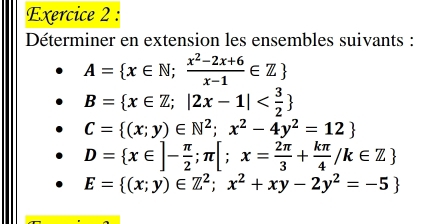 Déterminer en extension les ensembles suivants :
A= x∈ N; (x^2-2x+6)/x-1 ∈ Z
B= x∈ Z;|2x-1|
C= (x;y)∈ N^2;x^2-4y^2=12
D= x∈ ]- π /2 ;π [;x= 2π /3 + kπ /4 /k∈ Z
E= (x;y)∈ Z^2;x^2+xy-2y^2=-5