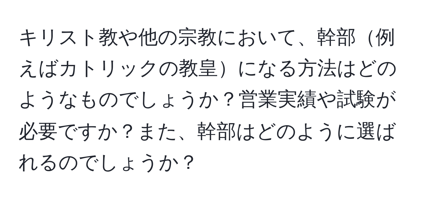 キリスト教や他の宗教において、幹部例えばカトリックの教皇になる方法はどのようなものでしょうか？営業実績や試験が必要ですか？また、幹部はどのように選ばれるのでしょうか？