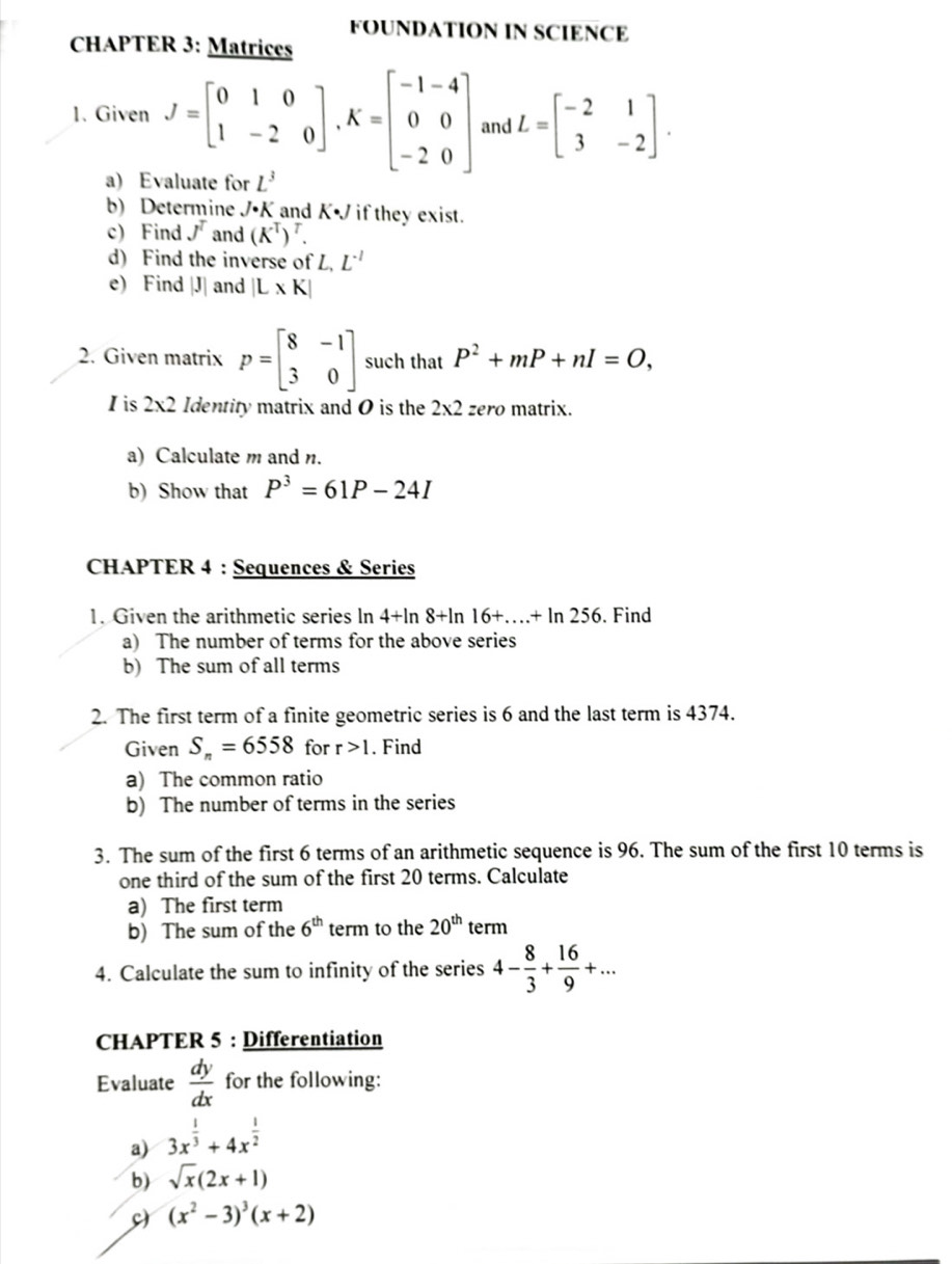 FOUNDATION IN SCIENCE
CHAPTER 3: Matrices
1. Given J=beginbmatrix 0&1&0 1&-2&0endbmatrix ,K=beginbmatrix -1-4 0&0 -2&0endbmatrix and L=beginbmatrix -2&1 3&-2endbmatrix .
a) Evaluate for L^3
b) Determine J· K and K if they exist
c) Find J^T and (K^T)^T.
d) Find the inverse of L,L^(-1)
e) Find |J| and |L* K|
2. Given matrix P=beginbmatrix 8&-1 3&0endbmatrix such that P^2+mP+nI=O,
Iis 2* 2 Identity matrix and O is the 2* 2 zero matrix.
a) Calculate m and n.
b) Show that P^3=61P-24I
CHAPTER 4 : Sequences & Series
1. Given the arithmetic series In 4+ln 8+ln 16+...+ln 256. Find
a) The number of terms for the above series
b) The sum of all terms
2. The first term of a finite geometric series is 6 and the last term is 4374.
Given S_n=6558 for r>1. Find
a) The common ratio
b) The number of terms in the series
3. The sum of the first 6 terms of an arithmetic sequence is 96. The sum of the first 10 terms is
one third of the sum of the first 20 terms. Calculate
a) The first term
b) The sum of the 6^(th) term to the 20^(th) term
4. Calculate the sum to infinity of the series 4- 8/3 + 16/9 +...
CHAPTER 5 : Differentiation
Evaluate  dy/dx  for the following:
a) 3x^(frac 1)3+4x^(frac 1)2
b) sqrt(x)(2x+1)
(x^2-3)^3(x+2)