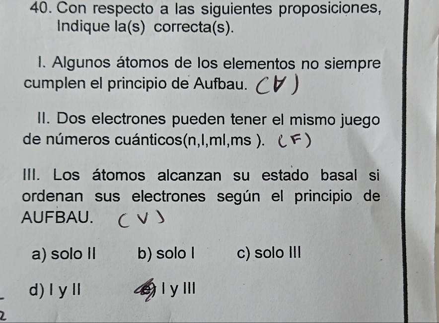 Con respecto a las siguientes proposiciones,
Indique la(s) correcta(s).
I. Algunos átomos de los elementos no siempre
cumplen el principio de Aufbau.
II. Dos electrones pueden tener el mismo juego
de números cuánticos(n, l,ml, ms ) . 
III. Los átomos alcanzan su estado basal si
ordenan sus electrones según el principio de
AUFBAU.
a) solo II b) solo l c) solo III
d)ⅠyⅡ I y IIl