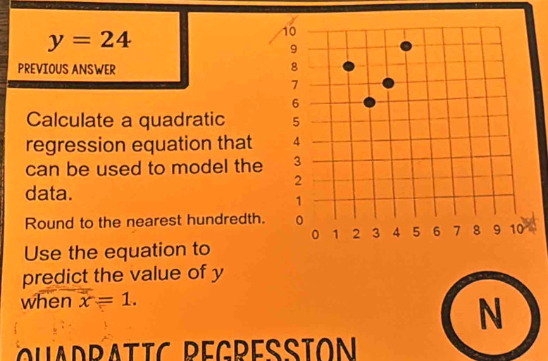 y=24
PREVIOUS ANSWER 
Calculate a quadratic 
regression equation that 
can be used to model the 
data. 
Round to the nearest hundredth. 
Use the equation to 
predict the value of y
when x=1. 
N 
Q u a d ratic Regressión