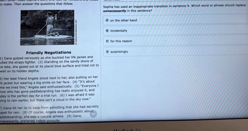 to make. Then answer the questions that follow.
Sophia has used an inappropriate transition in sentence 9. Which word or phrase should replace
unnecessarlly in this sentence?
on the other hand
incidentally
for this reason
Friendly Negotiations surprisingly
1) Dana gulped nervously as she buckled her life jacket and
ulled the straps tighter. (2) Standing on the sandy shore of
he lake, she gazed out at its placid blue surface and tried not to
well on its hidden depths.
3) Her best friend Angela stood next to her, also putting on her
fe jacket but wearing a big smile on her face. (4) "It’s about
me we tried this," Angela said enthusiastically. (5) "Everyone I
now who has gone paddleboarding has really enjoyed it, and
oday is the perfect day for a trial run. (6) I was afraid it was
ping to rain earlier, but there isn’t a cloud in the sky now."
?) Dana bit her lip to keep from admitting that she had secretly
oped for rain. (8) Of course, Angela was enthusiastic about
addleboarding; she was a natural athlete. (9) Dana,
nnecessarily, preferred indoor pursuits.