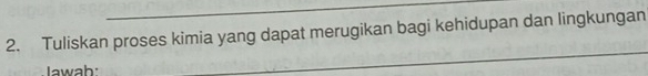 Tuliskan proses kimia yang dapat merugikan bagi kehidupan dan lingkungan 
Jawab: 
_