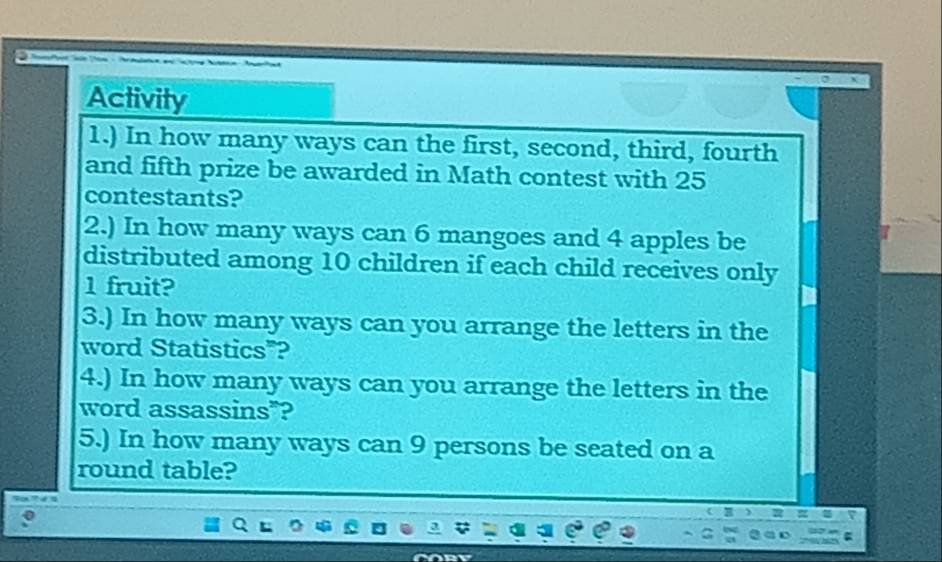 Activity 
1.) In how many ways can the first, second, third, fourth 
and fifth prize be awarded in Math contest with 25
contestants? 
2.) In how many ways can 6 mangoes and 4 apples be 
distributed among 10 children if each child receives only
1 fruit? 
3.) In how many ways can you arrange the letters in the 
word Statistics”? 
4.) In how many ways can you arrange the letters in the 
word assassins"? 
5.) In how many ways can 9 persons be seated on a 
round table?