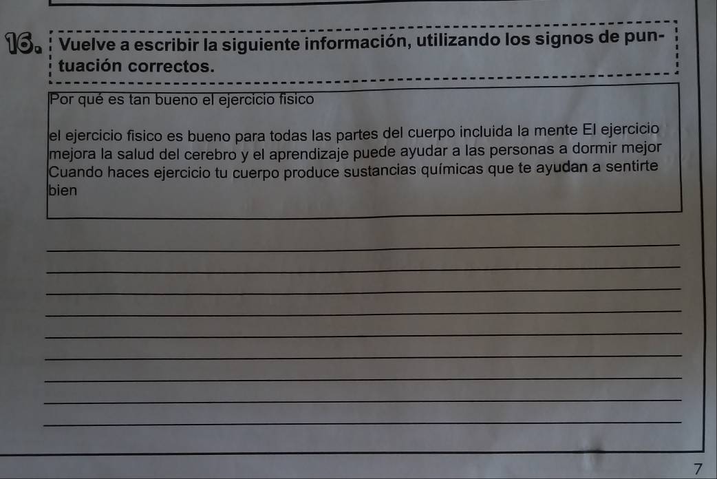 ! Vuelve a escribir la siguiente información, utilizando los signos de pun- 
tuación correctos. 
Por qué es tan bueno el ejercicio fisico 
el ejercicio fisico es bueno para todas las partes del cuerpo incluida la mente El ejercicio 
mejora la salud del cerebro y el aprendizaje puede ayudar a las personas a dormir mejor 
Cuando haces ejercicio tu cuerpo produce sustancias químicas que te ayudan a sentirte 
bien 
_ 
_ 
_ 
_ 
_ 
_ 
_ 
_ 
_ 
_ 
_ 
7