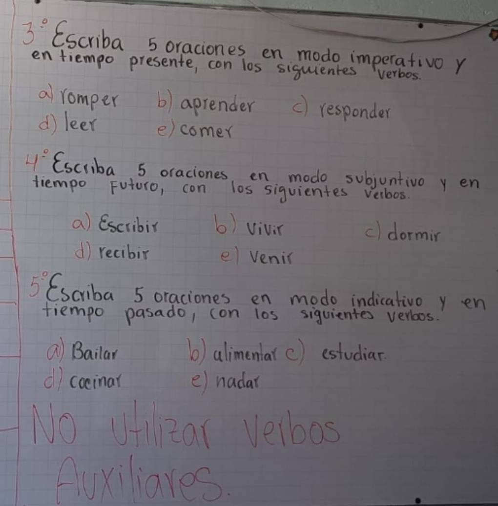 3° Escriba 5 oraciones en modo imperativo r 
en tiempo presente, con los siguientes verbos. 
a romper b) aprender c) responder 
d) leer e)comer
4° (scriba 5 oraciones, en modo subjuntivo y en 
tiempo Futuro, con los siquientes velbos. 
a) Escribir b) vivin 
c) dormin 
d) recibir el venic 
C
5° (scriba 5 oraciones en modo indicativo y en 
fiempo pasado, (on l0s siquientes verboos. 
Q Bailar b) alimentarc) estudiar 
() cocinar e) nadar 
No ufilear Velbos 
Auxiliares.