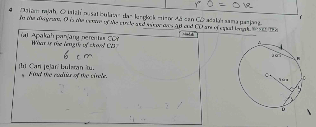 Dalam rajah, O ialah pusat bulatan dan lengkok minor AB dan CD adalah sama panjang. 
( 
In the diagram, O is the centre of the circle and minor arcs AB and CD are of equal length. SP521 TP 2 
Mudah 
(a) Apakah panjang perentas CD? 
What is the length of chord CD? 
(b) Cari jejari bulatan itu. 
Find the radius of the circle.