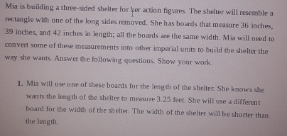 Mia is building a three-sided shelter for her action figures. The shelter will resemble a 
rectangle with one of the long sides removed. She has boards that measure 36 inches,
39 inches, and 42 inches in length; all the boards are the same width. Mia will need to 
convert some of these measurements into other imperial units to build the shelter the 
way she wants. Answer the following questions. Show your work. 
1. Mia will use one of these boards for the length of the shelter. She knows she 
wants the length of the shelter to measure 3.25 feet. She will use a different 
board for the width of the shelter. The width of the shelter will be shorter than 
the length.