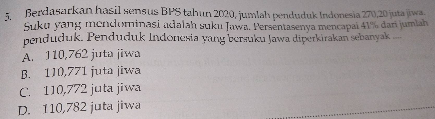 Berdasarkan hasil sensus BPS tahun 2020, jumlah penduduk Indonesia 270, 20 juta jiwa.
Suku yang mendominasi adalah suku Jawa. Persentasenya mencapai 41% dari jumlah
penduduk. Penduduk Indonesia yang bersuku Jawa diperkirakan sebanyak ....
A. 110,762 juta jiwa
B. 110,771 juta jiwa
C. 110,772 juta jiwa
D. 110,782 juta jiwa